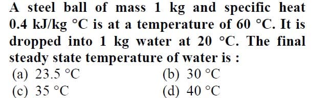 A steel ball of mass 1 kg and specific heat
0.4 kJ/kg °C is at a temperature of 60 °C. It is
dropped into 1 kg water at 20 °C. The final
steady state temperature of water is :
(а) 23.5°C
(c) 35 °C
(b) 30 °C
(d) 40 °C
