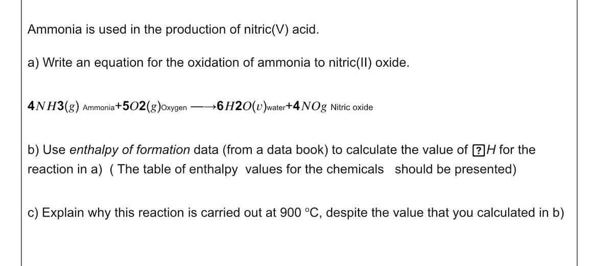 Ammonia is used in the production of nitric(V) acid.
a) Write an equation for the oxidation of ammonia to nitric(II) oxide.
4NH3(g) Ammonia +502(g)oxygen
→6H2O(v)water+4NOg Nitric oxide
b) Use enthalpy of formation data (from a data book) to calculate the value of ?H for the
reaction in a) (The table of enthalpy values for the chemicals should be presented)
c) Explain why this reaction is carried out at 900 °C, despite the value that you calculated in b)