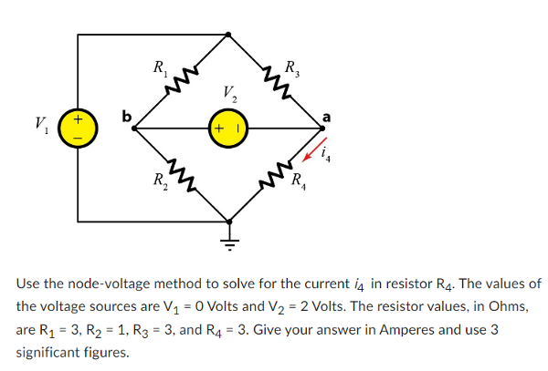 V₁
+
R₁
R2₂
(+1)
R3
R₁
a
Use the node-voltage method to solve for the current i4 in resistor R4. The values of
the voltage sources are V₁ = 0 Volts and V₂ = 2 Volts. The resistor values, in Ohms,
are R₁ = 3, R₂ = 1, R3 = 3, and R4 = 3. Give your answer in Amperes and use 3
significant figures.