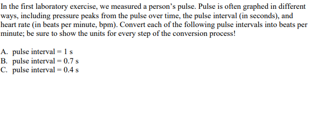 In the first laboratory exercise, we measured a person's pulse. Pulse is often graphed in different
ways, including pressure peaks from the pulse over time, the pulse interval (in seconds), and
heart rate (in beats per minute, bpm). Convert each of the following pulse intervals into beats per
minute; be sure to show the units for every step of the conversion process!
A. pulse interval = 1 s
B. pulse interval = 0.7 s
C. pulse interval = 0.4 s