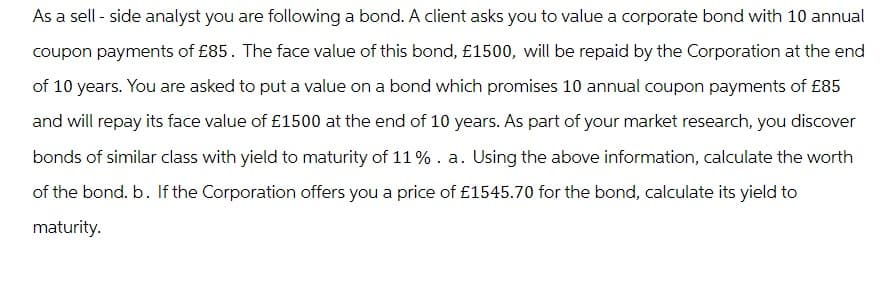 As a sell - side analyst you are following a bond. A client asks you to value a corporate bond with 10 annual
coupon payments of £85. The face value of this bond, £1500, will be repaid by the Corporation at the end
of 10 years. You are asked to put a value on a bond which promises 10 annual coupon payments of £85
and will repay its face value of £1500 at the end of 10 years. As part of your market research, you discover
bonds of similar class with yield to maturity of 11 % . a. Using the above information, calculate the worth
of the bond. b. If the Corporation offers you a price of £1545.70 for the bond, calculate its yield to
maturity.