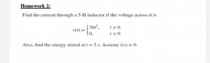 Homework 2:
Find the current through a 5-H inductor if the voltage across it is
[ 30r.
v(1) =
lo.
1>0
1<0
Also, find the energy stored at t 5 s. Assume i(v) > 0.

