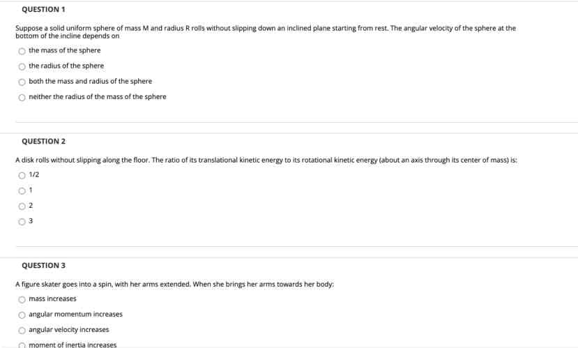 QUESTION 1
Suppose a solid uniform sphere of mass M and radius R rolls without slipping down an inclined plane starting from rest. The angular velocity of the sphere at the
bottom of the incine depends on
O the mass of the sphere
the radius of the sphere
both the mass and radius of the sphere
O neither the radius of the mass of the sphere
QUESTION 2
A disk rolls without slipping along the floor. The ratio of its translational kinetic energy to its rotational kinetic energy tabout an axis through its center of mass) is:
O 12
01
QUESTION 3
A figure skater goes into a spin, with her arms extended. When she brings her arms towards her body:
mass increases
angular momentum increases
O angular velocity increases
O moment of inertia increases
