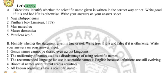 Let's Apply
A. Directions: Identify whether the scientific name given is written in the correct way or not. Write good
ifit is and bad if it is otherwise. Write your answers on your answer sheet.
1. Naja philippinensis
2. Panthera leo (Linnaeus, 1758)
3. Mus musculus
4. Musca domestica
PARA
5. Panthera leo L.
B. Identify whether the statement given is true or not. Write true if it is and false if it is otherwise. Write
your answers on your answer sheet.
1. Genus names cannot be shared even across kingdoms.
2. The uniformity of names used is a disadvantage of using scientific names.
3. The recommended language for use in scientific names is English because definitions are still evolving.
4. Binomial names are different across countries.
5. All known organisms have a scientific name
