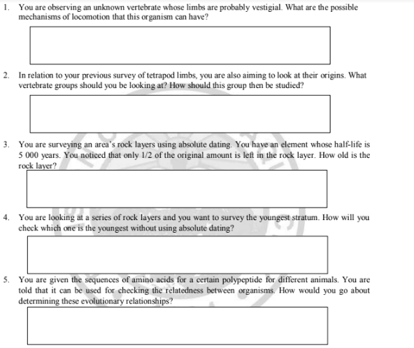 1. You are observing an unknown vertebrate whose limbs are probably vestigial. What are the possible
mechanisms of locomotion that this organism can have?
2. In relation to your previous survey of tetrapod limbs, you are also aiming to look at their origins. What
vertebrate groups should you be looking at? How should this group then be studied?
3. You are surveying an area's rock layers using absolute dating. You have an element whose half-life is
5 000 years. You noticed that only 1/2 of the original amount is left in the rock layer. How old is the
rock layer?
4. You are looking at a series of rock layers and you want to survey the youngest stratum. How will you
check which one is the youngest without using absolute dating?
5. You are given the sequences of amino acids for a certain polypeptide for different animals. You are
told that it can be used for checking the relatedness between organisms. How would you go about
determining these evolutionary relationships?
