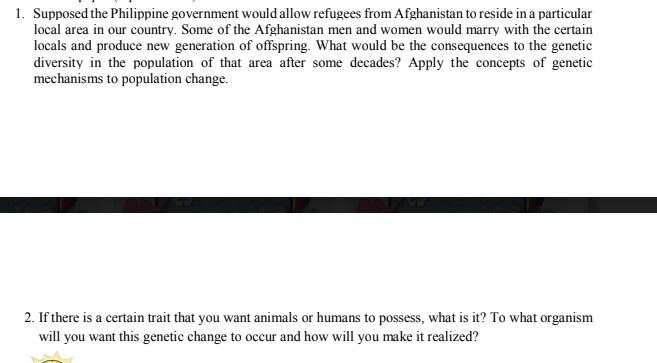 1. Supposed the Philippine government would allow refugees from Afghanistan to reside in a particular
local area in our country. Some of the Afghanistan men and women would marry with the certain
locals and produce new generation of offspring. What would be the consequences to the genetic
diversity in the population of that area after some decades? Apply the concepts of genetic
mechanisms to population change.
2. If there is a certain trait that you want animals or humans to possess, what is it? To what organism
will you want this genetic change to occur and how will you make it realized?
