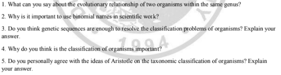 1. What can you say about the evolutionary relationship of two organisms within the same genus?
2. Why is it important to use binomial names in scientific work?
3. Do you think genetic sequences are enough to resolve the classification problems of organisms? Explain your
answer.
4. Why do you think is the classification of organisms important?
5. Do you personally agree with the ideas of Aristotle on the taxonomie classification of organisms? Explain
your answer.
