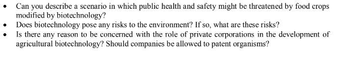 Can you describe a scenario in which public health and safety might be threatened by food crops
modified by biotechnology?
Does biotechnology pose any risks to the environment? If so, what are these risks?
• Is there any reason to be concerned with the role of private corporations in the development of
agricultural biotechnology? Should companies be allowed to patent organisms?
