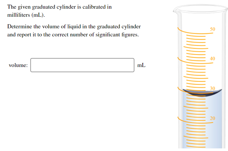 The given graduated cylinder is calibrated in
milliliters (mL).
Determine the volume of liquid in the graduated cylinder
50
and report it to the correct number of significant figures.
40
volume:
mL
30
20
