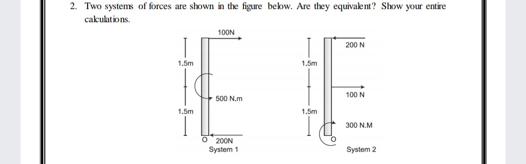 2. Two systems of forces are shown in the figure below. Are they equivalent? Show your entire
calculatio ns.
100N
200 N
1.5m
1.5m
100 N
500 N.m
1.5m
1.5m
300 N.M
200N
System 1
System 2
