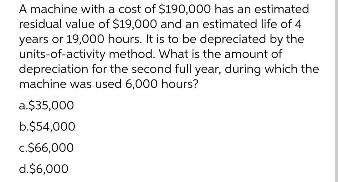 A machine with a cost of $190,000 has an estimated
residual value of $19,000 and an estimated life of 4
years or 19,000 hours. It is to be depreciated by the
units-of-activity method. What is the amount of
depreciation for the second full year, during which the
machine was used 6,000 hours?
a.$35,000
b.$54,000
c.$66,000
d.$6,000