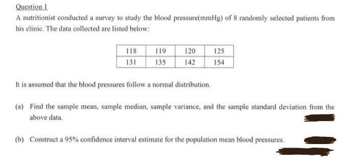 Question 1
A nutritionist conducted a survey to study the blood pressure(mmHg) of 8 randomly selected patients from
his clinic. The data collected are listed below:
118
131
119
120
125
135
142
154
It is assumed that the blood pressures follow a normal distribution.
(a) Find the sample mean, sample median, sample variance, and the sample standard deviation from the
above data.
(b) Construct a 95% confidence interval estimate for the population mean blood pressures.
