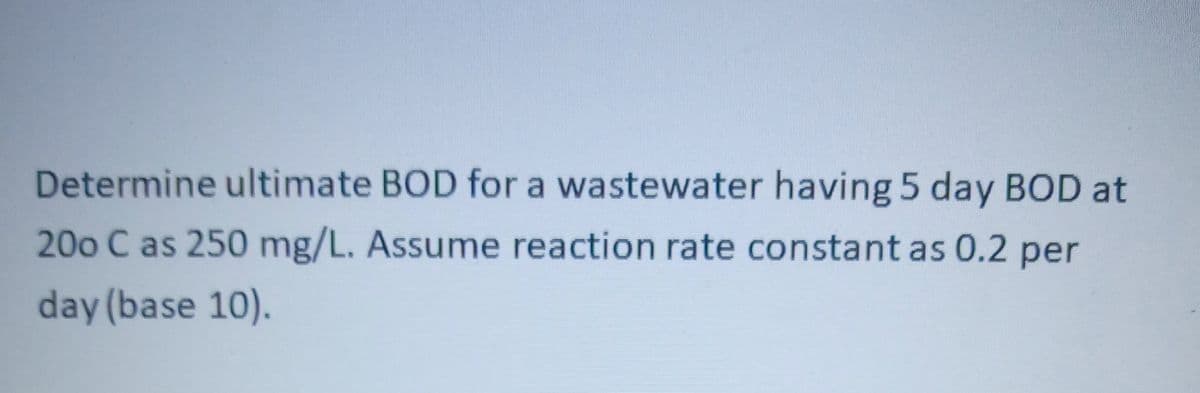 Determine ultimate BOD for a wastewater having 5 day BOD at
200 C as 250 mg/L. Assume reaction rate constant as 0.2 per
day (base 10).
