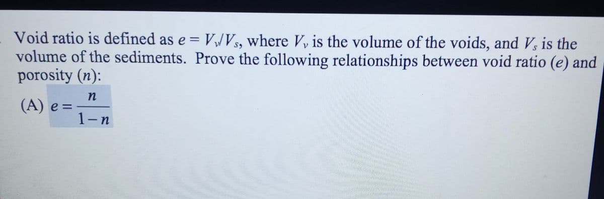 Void ratio is defined as e = VJVS, where V, is the volume of the voids, and Vs is the
volume of the sediments. Prove the following relationships between void ratio (e) and
porosity (n):
%3D
n
(A) e =
1-n
