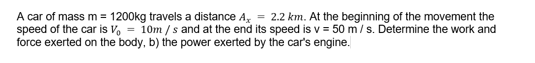 A car of massm = 1200kg travels a distance A,
speed of the car is V, = 10m / s and at the end its speed is v = 50 m / s. Determine the work and
force exerted on the body, b) the power exerted by the car's engine.
= 2.2 km. At the beginning of the movement the
