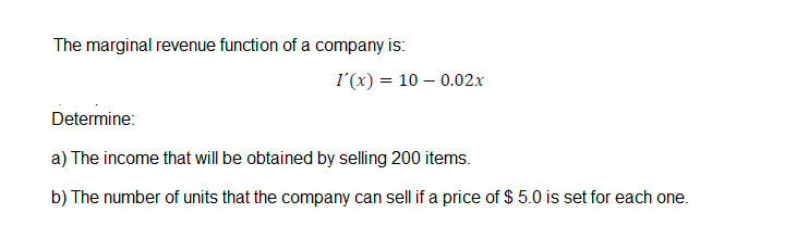 The marginal revenue function of a company is:
I'(x) = 10 – 0.02x
Determine:
a) The income that will be obtained by selling 200 items.
b) The number of units that the company can sell if a price of $ 5.0 is set for each one.
