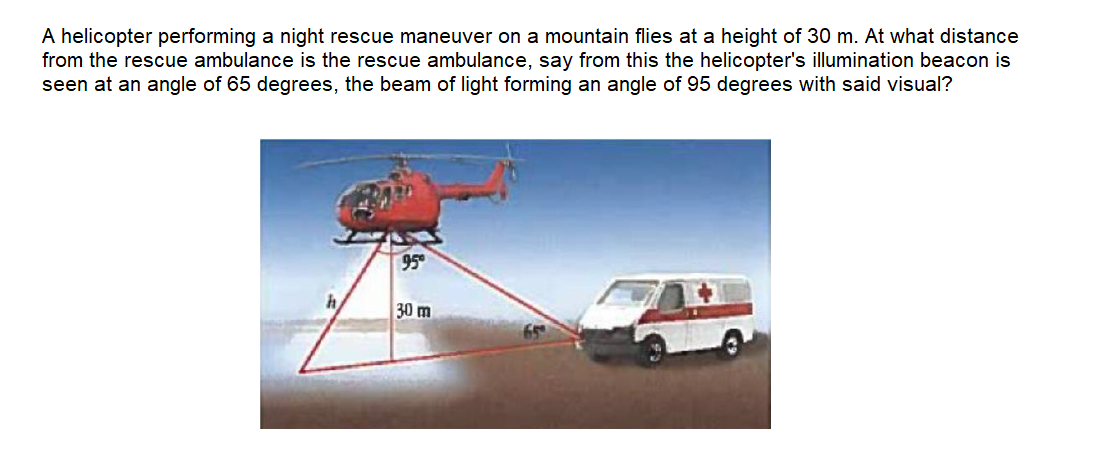 A helicopter performing a night rescue maneuver on a mountain flies at a height of 30 m. At what distance
from the rescue ambulance is the rescue ambulance, say from this the helicopter's illumination beacon is
seen at an angle of 65 degrees, the beam of light forming an angle of 95 degrees with said visual?
95
30 m
