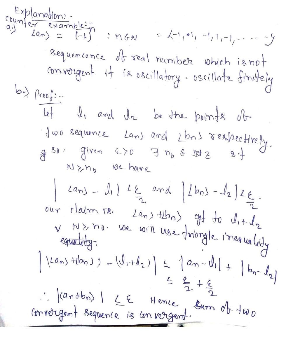 Explanation:
counter example in
Lan) = (-1)
9.)
= 2-1, 41,-1,1,-1,-- y
:nGN
sequencence of real number which is not
it is oscillatory.
convergent it is
oscillate
finitely
bu) Proof: -
let
two sequence
g 30,
I, and Is
V
given Exo
Nyno
be the points of
Land and Lbn> respectively.
I no G Z
sif
1
our claim rs.
we have
Ny ho.
Lan) - do I Le and
2
[an] tibn) cyf to dit da
we will use triangle inea
inequality
1203-10 12€.
12/24
equality.
| Kean) telon)) - (Wit (₂) | = | an-dil + | b₁-d₂]
222 +2
Hence
... Kanton) | LE
Convergent sequence is convergent.
Sum of two