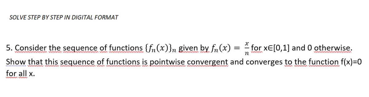 SOLVE STEP BY STEP IN DIGITAL FORMAT
5. Consider the sequence of functions {f(x)}n given by f(x)
Show that this sequence of functions is pointwise convergent and
for all x.
=
for xE[0,1] and 0 otherwise.
n
converges to the function f(x)=0
