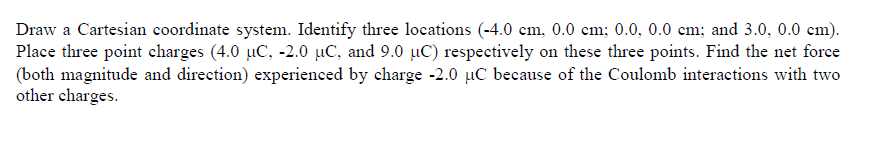 Draw a Cartesian coordinate system. Identify three locations (-4.0 cm, 0.0 cm; 0.0, 0.0 cm; and 3.0, 0.0 cm).
Place three point echarges (4.0 µC, -2.0 µC, and 9.0 µC) respectively on these three points. Find the net force
(both magnitude and direction) experienced by charge -2.0 µC because of the Coulomb interactions with two
other charges.
