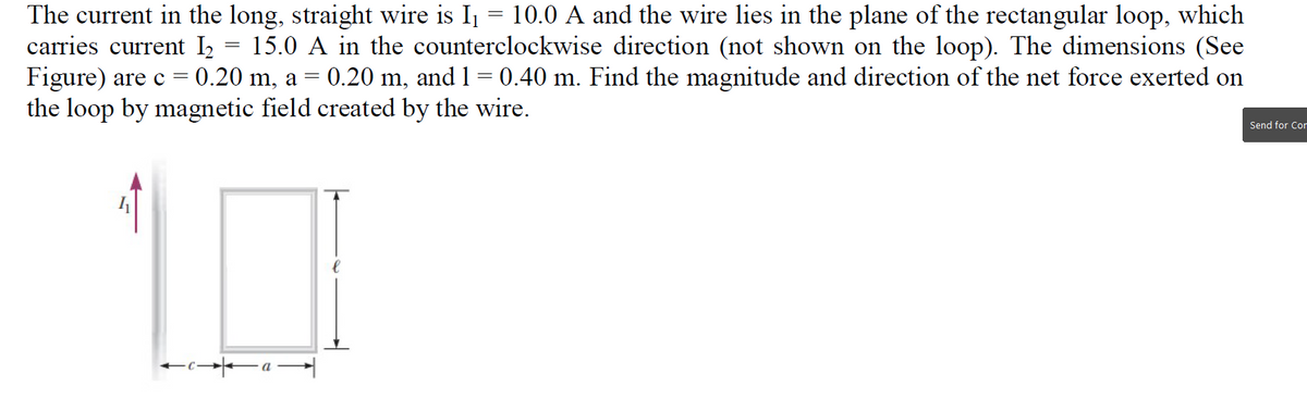 The current in the long, straight wire is I = 10.0 A and the wire lies in the plane of the rectangular loop, which
carries current I2 = 15.0 A in the counterclockwise direction (not shown on the loop). The dimensions (See
Figure) are c = 0.20 m, a = 0.20 m, and 1= 0.40 m. Find the magnitude and direction of the net force exerted on
the loop by magnetic field created by the wire.
Send for Cor
