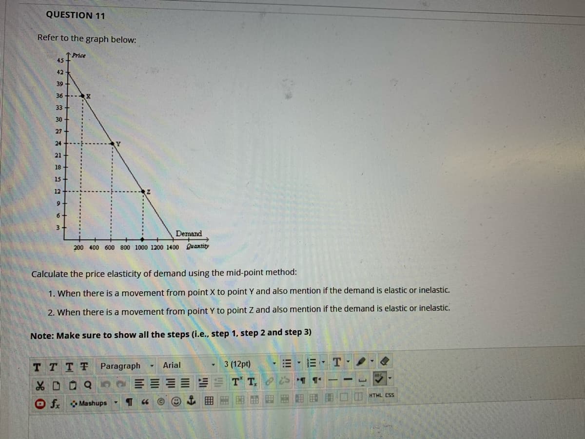 QUESTION 11
Refer to the graph below:
1Price
45
42
39
36 +--x
33
30
27
24
21-
18 -
15-
12
9
6.
Demand
200 400 600 800 1000 1200 1400 Quantity
Calculate the price elasticity of demand using the mid-point method:
1. When there is a movement from point X to point Y and also mention if the demand is elastic or inelastic.
2. When there is a movement from point Y to point Z and also mention if the demand is elastic or inelastic.
Note: Make sure to show all the steps (i.e., step 1, step 2 and step 3)
T TTT
Paragraph
Arial
3 (12pt)
E-E T
品D0Q
HTML CSS
O f Mashups
