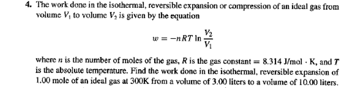 4. The work done in the isothermal, reversible expansion or compression of an ideal gas from
volume V, to volume V, is given by the equation
V2
w = -nRT In
V1
where n is the number of moles of the gas, R is the gas constant = 8.314 J/mol · K, and T
is the absolute temperature. Find the work done in the isothermal, reversible expansion of
1.00 mole of an ideal gas at 300K from a volume of 3.00 liters to a volume of 10.00 liters.
