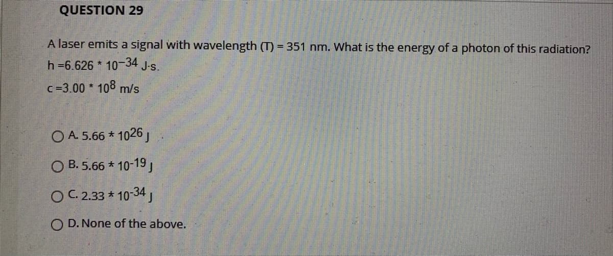 QUESTION 29
A laser emits a signal with wavelength (T) = 351 nm. What is the energy of a photon of this radiation?
h=6.626 * 10 34 Js.
c-3.00 * 10 m/s
O A. 5.66 * 1026,
O B. 5.66 * 10-19,
O C 2.33 * 10-34
D. None of the above.
