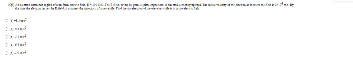 [Q3] An electron enters the region of a uniform electric field, E = 300 N/C. The E-field, set up by parallel plate capacitors, is directed vertically upward. The initial velocity of the electron as it enters the field is 2*106 m/s. By
the time the electron leaves the E-field, it assumes the trajectory of a projectile. Find the acceleration of the electron while it is in the electric field.
O (a) +3.5 m/s2
O (b) -9.5 m/s2
O (c) -5.3 m/s?
O (c) -6.5 m/s2
O (e) -3.9 m/s2
