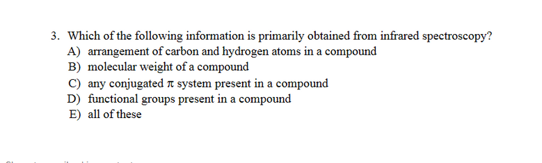 3. Which of the following information is primarily obtained from infrared spectroscopy?
A) arrangement of carbon and hydrogen atoms in a compound
B) molecular weight of a compound
C) any conjugated t system present in a compound
D) functional groups present in a compound
E) all of these
