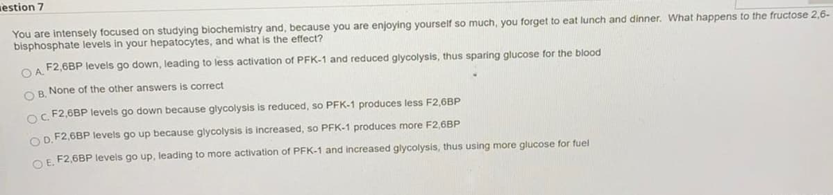 estion 7
You are intensely focused on studying biochemistry and, because you are enjoying yourself so much, you forget to eat lunch and dinner. What happens to the fructose 2,6-
bisphosphate levels in your hepatocytes, and what is the effect?
F2,6BP levels go down, leading to less activation of PFK-1 and reduced glycolysis, thus sparing glucose for the blood
OR None of the other answers is correct
o F2,6BP levels go down because glycolysis is reduced, so PFK-1 produces less F2,6BP
O D. F2,6BP levels go up because glycolysis is increased, so PFK-1 produces more F2,6BP
OE F2,6BP levels go up, leading to more activation of PFK-1 and increased glycolysis, thus using more glucose for fuel
