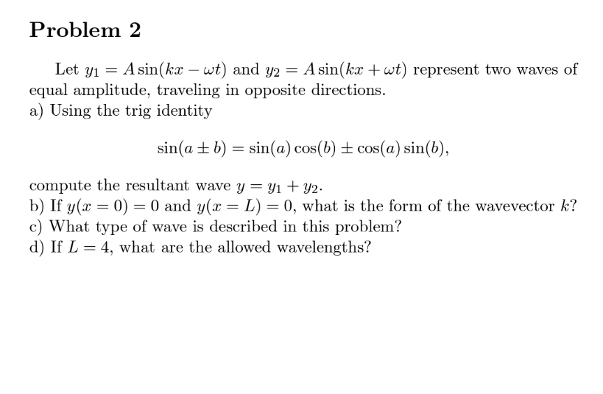 Problem 2
Let y1
equal amplitude, traveling in opposite directions.
a) Using the trig identity
A sin(kx – wt) and y2 = A sin(kx + wt) represent two waves of
sin(a +b) = sin(a) cos(b) ± cos(a) sin(b),
compute the resultant wave y = y1 + yY2.
b) If y(x = 0) = 0 and y(x = L) = 0, what is the form of the wavevector k?
c) What type of wave is described in this problem?
d) If L = 4, what are the allowed wavelengths?
%3D
