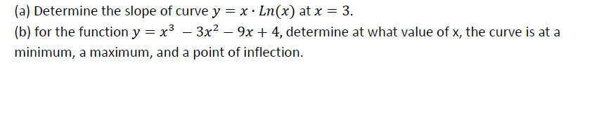 (a) Determine the slope of curve y = x · Ln(x) at x = 3.
(b) for the function y = x3 – 3x² – 9x + 4, determine at what value of x, the curve is at a
minimum, a maximum, and a point of inflection.
