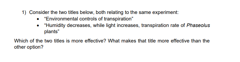 1) Consider the two titles below, both relating to the same experiment:
• "Environmental controls of transpiration"
• "Humidity decreases, while light increases, transpiration rate of Phaseolus
plants"
Which of the two titles is more effective? What makes that title more effective than the
other option?
