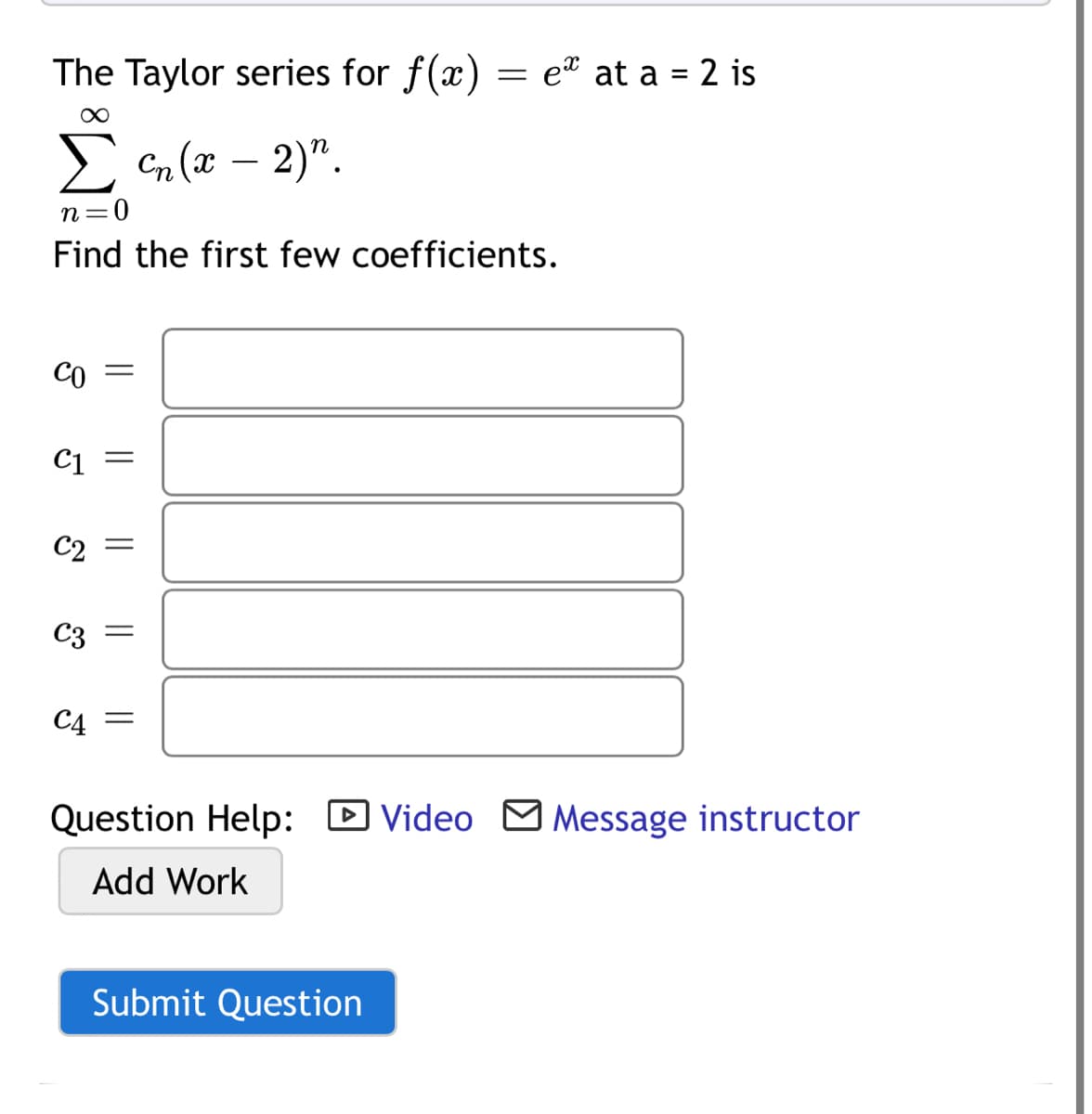 The Taylor series for f(x) = e at a = 2 is
E n (x – 2)".
-
n=0
Find the first few coefficients.
Co =
C2 =
C3
C4
Question Help: D Video M Message instructor
Add Work
Submit Question
|| || ||

