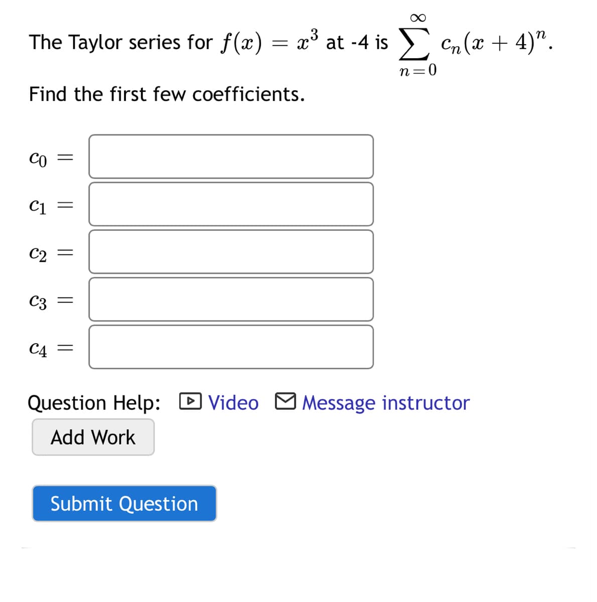 The Taylor series for f(x) = x at -4 is
n=0
Find the first few coefficients.
CO =
C1
C2 =
C3
C4 =
Question Help: D Video M Message instructor
Add Work
Submit Question
