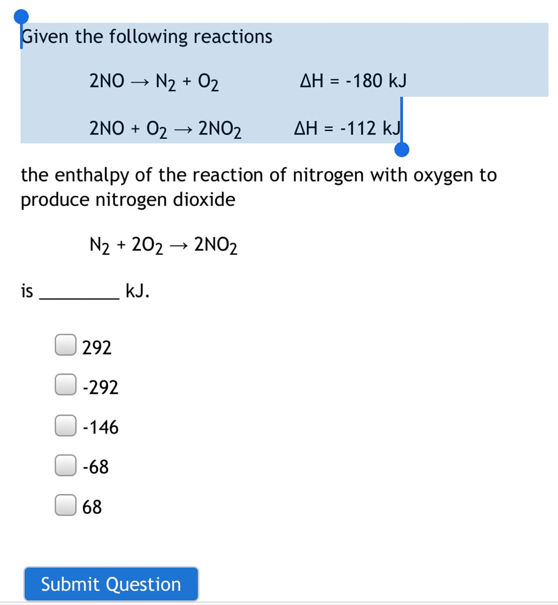 Given the following reactions
2NO
N2 + 02
AH = -180 kJ
2NO + 02 → 2NO2
AH = -112 kJ
the enthalpy of the reaction of nitrogen with oxygen to
produce nitrogen dioxide
N2 + 202 → 2NO2
is
kJ.
292
-292
-146
-68
68
Submit Question
