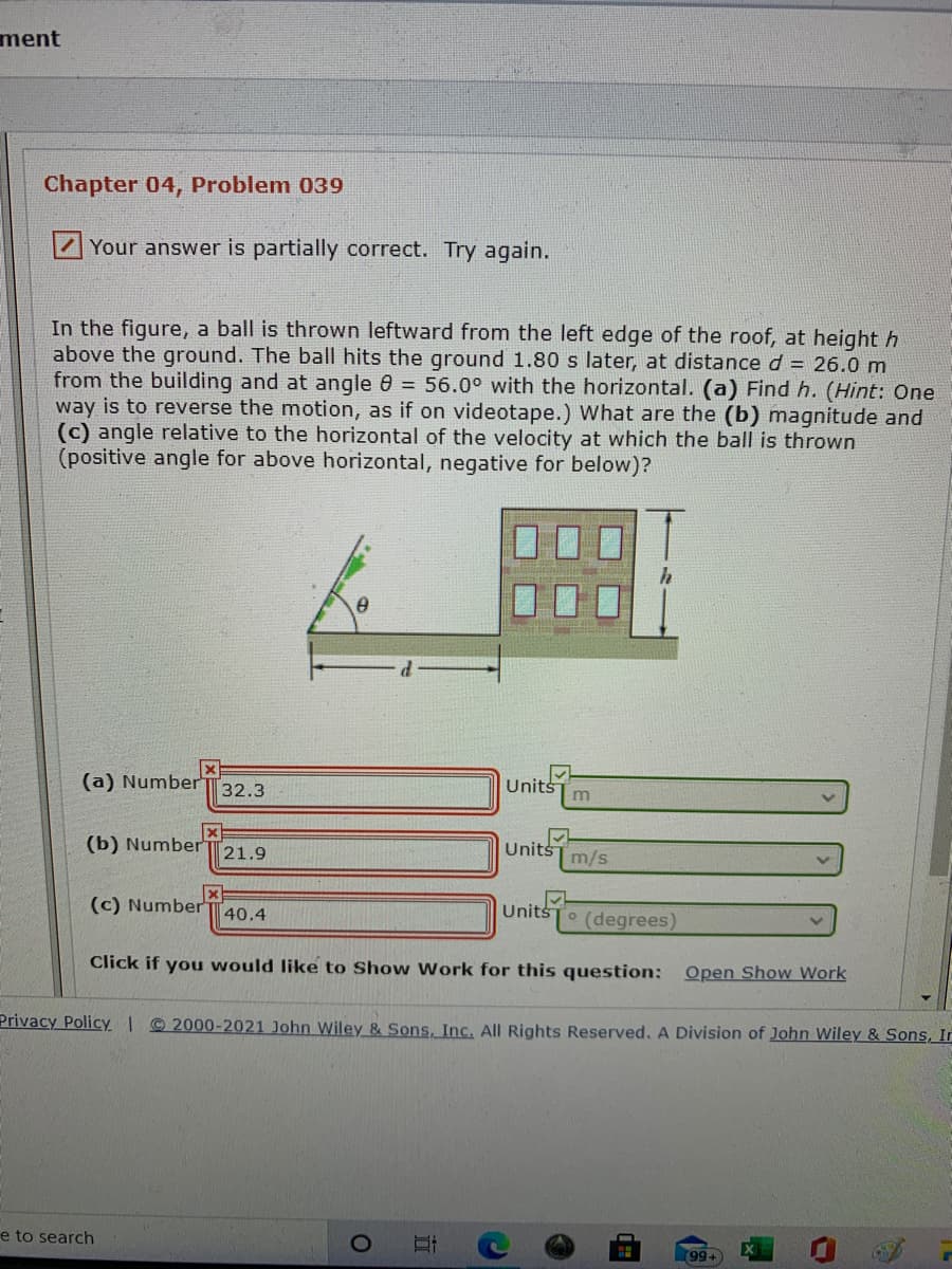 ment
Chapter 04, Problem 039
Your answer is partially correct. Try again.
In the figure, a ball is thrown leftward from the left edge of the roof, at height h
above the ground. The ball hits the ground 1.80 s later, at distanced = 26.0 m
from the building and at angle 0 = 56.0° with the horizontal. (a) Find h. (Hint: One
way is to reverse the motion, as if on videotape.) What are the (b) magnitude and
(c) angle relative to the horizontal of the velocity at which the ball is thrown
(positive angle for above horizontal, negative for below)?
(a) NumberT32.3
Units
(b) NumberÍ
Units m/s
21.9
(c) Number 40.4
Units
(degrees)
Click if you would like to Show Work for this question: Open Show Work
Privacy PolicY. I 2000-2021 John Wiley & Sons, Inc. All Rights Reserved. A Division of John Wiley & Sons, In
e to search
99+
