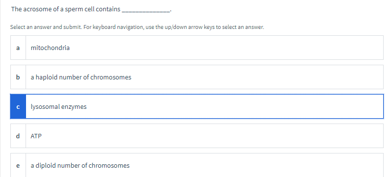 The acrosome of a sperm cell contains,
Select an answer and submit. For keyboard navigation, use the up/down arrow keys to select an answer.
a
mitochondria
b
a haploid number of chromosomes
lysosomal enzymes
d
АТР
e
a diploid number of chromosomes
