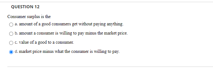 QUESTION 12
Consumer surplus is the
a. amount of a good consumers get without paying anything.
b. amount a consumer is willing to pay minus the market price.
c. value of a good to a consumer.
d. market price minus what the consumer is willing to pay.

