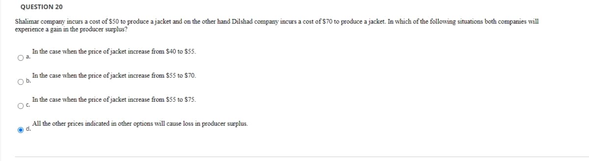 QUESTION 20
Shalimar company incurs a cost of $50 to produce a jacket and on the other hand Dilshad company incurs a cost of $7o to produce a jacket. In which of the following situations both companies will
experience a gain in the producer surplus?
In the case when the price of jacket increase from $40 to $55.
Oa.
In the case when the price of jacket increase from $55 to $70.
Ob.
In the case when the price of jacket increase from $55 to $75.
Oc.
All the other prices indicated in other options will cause loss in producer surplus.
O d.
