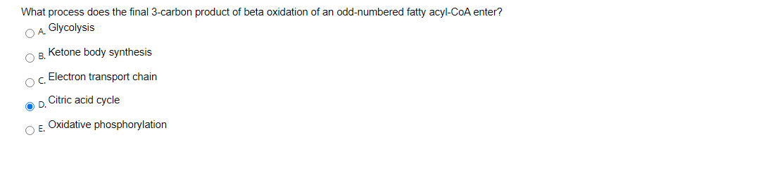What process does the final 3-carbon product of beta oxidation of an odd-numbered fatty acyl-CoA enter?
O A. Glycolysis
Ketone body synthesis
B.
Electron transport chain
Citric acid cycle
OD.
Oxidative phosphorylation
O E.
