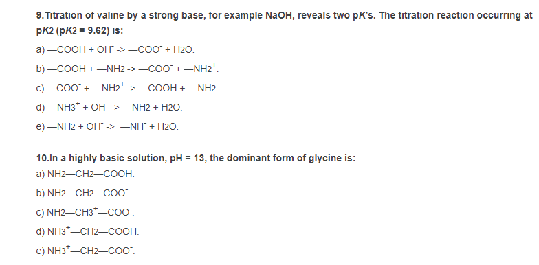 9. Titration of valine by a strong base, for example NaOH, reveals two pK's. The titration reaction occurring at
pK2 (pK2 = 9.62) is:
a) —СООН + Он -> —соо" + Н20.
b) -COOH + -NH2 -> -COO" +-NH2*.
c) -co0 +-NH2* ->-COOH +–NH2.
d) –NH3* + OH" -> –NH2 + H2O.
e) –NH2 + OH -> –NH + H2O.
10.In a highly basic solution, pH = 13, the dominant form of glycine is:
а) NH2—CH2—СООН.
b) NH2-CH2-coO".
c) NH2-CH3*-coo.
d) NH3*-CH2-COOH.
e) NH3*-CH2-coo".
