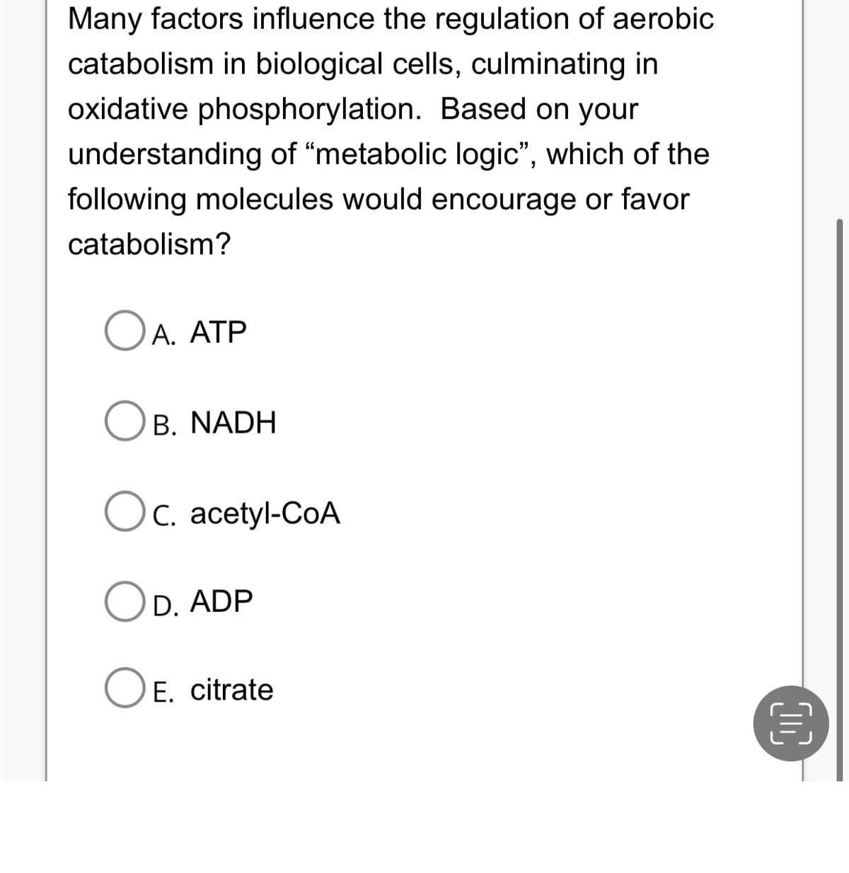 Many factors influence the regulation of aerobic
catabolism in biological cells, culminating in
oxidative phosphorylation. Based on your
understanding of "metabolic logic", which of the
following molecules would encourage or favor
catabolism?
OA. ATP
OB. NADH
Oc. acetyl-CoA
OD. ADP
O E. citrate
