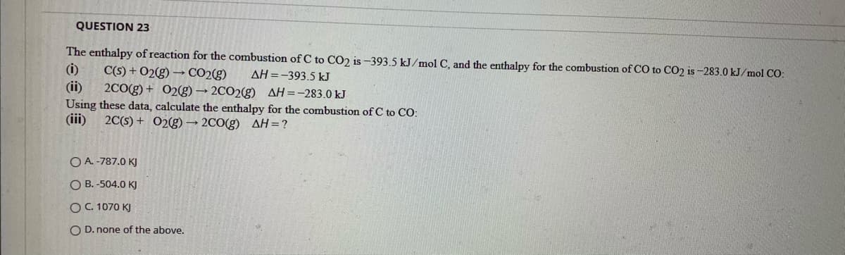 QUESTION 23
The enthalpy of reaction for the combustion of C to CO2 is -393.5 kJ/mol C, and the enthalpy for the combustion of CO to CO2 is -283.0 kJ/mol CO:
(i)
C(S) + 02(g) → CO2(g)
AH =-393.5 kJ
(ii)
Using these data, calculate the enthalpy for the combustion of C to CO:
(iii)
2C0(g) + 02g) → 2CO2(g) AH=-283.0 kJ
2C(s) + 02g)→ 2CO(g) AH=?
O A. -787.0 KJ
O B. -504.0 KJ
OC. 1070 KJ
O D. none of the above.
