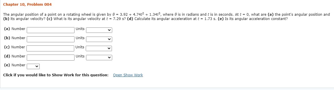 Chapter 10, Problem 004
The angular position of a point on a rotating wheel is given by e = 3.92 + 4.74t2 + 1.34t, where e is in radians and t is in seconds. At t = 0, what are (a) the point's angular position and
(b) its angular velocity? (c) What is its angular velocity at t = 7.29 s? (d) Calculate its angular acceleration at t = 1.73 s. (e) Is its angular acceleration constant?
(a) Number
Units
(b) Number
| Units
(c) Number
| Units
(d) Number
| Units
(e) Number
Click if you would like to Show Work for this question: Open Show Work
