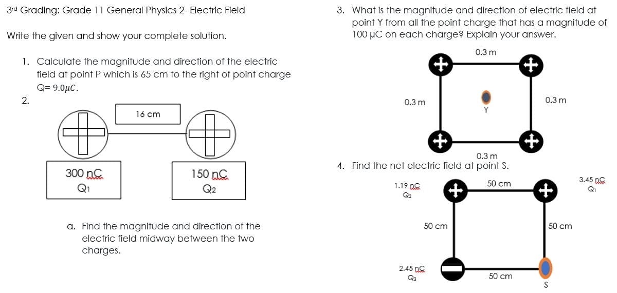 3rd Grading: Grade 11 General Physics 2- Electric Field
3. What is the magnitude and direction of electric field at
point Y from all the point charge that has a magnitude of
100 µC on each charge? Explain your answer.
Write the given and show your complete solution.
0.3 m
1. Calculate the magnitude and direction of the electric
field at point P which is 65 cm to the right of point charge
@- 9.0μC.
2.
0.3 m
0.3 m
16 cm
0.3 m
4. Find the net electric field at point S.
300 nG
150 nC
3.45 nC
Q1
Q2
1.19 DG
50 cm
Q1
Q2
a. Find the magnitude and direction of the
50 cm
50 cm
electric field midway between the two
charges.
2.45 nG
Qa
50 cm
