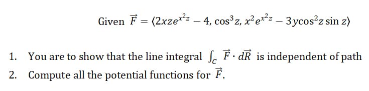 Given F = (2xzez – 4, cos z, x²et²z – 3ycos z sin z)
1. You are to show that the line integral , F. dR is independent of path
2. Compute all the potential functions for F.
