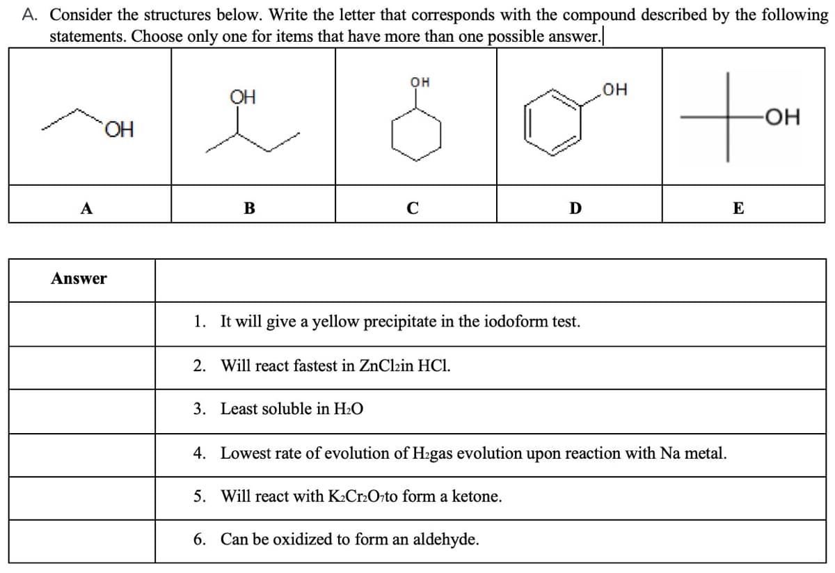 A. Consider the structures below. Write the letter that corresponds with the compound described by the following
statements. Choose only one for items that have more than one possible answer.
to
он
OH
но
HO.
А
B
C
D
E
Answer
1. It will give a yellow precipitate in the iodoform test.
2. Will react fastest in ZnClzin HCl.
3. Least soluble in H2O
4. Lowest rate of evolution of H2gas evolution upon reaction with Na metal.
5. Will react with K2Cr2Orto form a ketone.
6. Can be oxidized to form an aldehyde.
