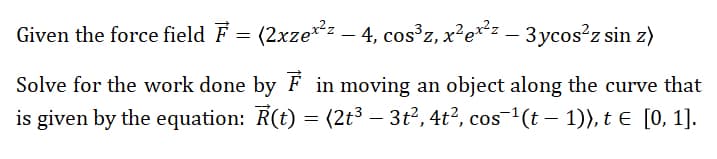 Given the force field F = (2xze*: – 4, cos°z, x²e**= – 3ycos?z sin z)
-
Solve for the work done by F in moving an object along the curve that
is given by the equation: R(t) = (2t³ – 3t2, 4t?, cos-(t – 1)), t e [0, 1].
